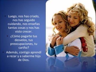 Luego, nos has criado, nos has seguido cuidando, nos enseñas tantas cosas y nos has visto crecer. ¿Cómo pagarte tus desvelos, tus preocupaciones, tu cariño? Además, contigo aprendí a rezar y a saberme hijo de Dios. 