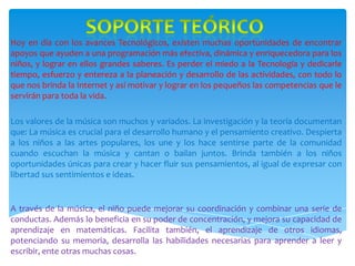 SOPORTE TEÓRICOHoy en día con los avances Tecnológicos, existen muchas oportunidades de encontrar apoyos que ayuden a una programación más efectiva, dinámica y enriquecedora para los niños, y lograr en ellos grandes saberes. Es perder el miedo a la Tecnología y dedicarle tiempo, esfuerzo y entereza a la planeación y desarrollo de las actividades, con todo lo que nos brinda la Internet y así motivar y lograr en los pequeños las competencias que le servirán para toda la vida.Los valores de la música son muchos y variados. La investigación y la teoría documentan que: La música es crucial para el desarrollo humano y el pensamiento creativo. Despierta a los niños a las artes populares, los une y los hace sentirse parte de la comunidad cuando escuchan la música y cantan o bailan juntos. Brinda también a los niños oportunidades únicas para crear y hacer fluir sus pensamientos, al igual de expresar con libertad sus sentimientos e ideas.A través de la música, el niño puede mejorar su coordinación y combinar una serie de conductas. Además lo beneficia en su poder de concentración, y mejora su capacidad de aprendizaje en matemáticas. Facilita también, el aprendizaje de otros idiomas, potenciando su memoria, desarrolla las habilidades necesarias para aprender a leer y escribir, ente otras muchas cosas..