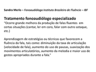 Sandra Merlo – Fonoaudióloga Instituto Brasileiro de Fluência – IBF
Tratamento fonoaudiólogo especializado
“Ocorre grande melhora da produção de falas fluentes em
certas situações (cantar, ler em coro, falar com outro sotaque,
etc.)
Aprendizagem de estratégias ou técnicas que favorecem a
fluência da fala, tais como: diminuição da taxa de articulação
(velocidade de fala), aumento do uso de pausas, suavização dos
movimentos articulatórios, aumento da melodia e maior uso de
gestos apropriados durante a fala.”
 