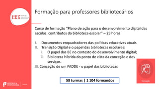 Formação para professores bibliotecários
Curso de formação “Plano de ação para o desenvolvimento digital das
escolas: contributos da biblioteca escolar” – 25 horas
I. Documentos enquadradores das políBcas educaBvas atuais
II. Transição Digital e o papel das bibliotecas escolares:
i. O papel das BE no contexto do desenvolvimento digital;
ii. Biblioteca híbrida do ponto de vista da conceção e dos
serviços.
III. Conceção de um PADDE - o papel das bibliotecas
58 turmas | 1 104 formandos
 