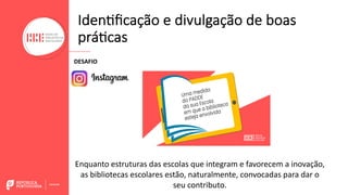 Iden<ﬁcação e divulgação de boas
prá<cas
DESAFIO
Enquanto estruturas das escolas que integram e favorecem a inovação,
as bibliotecas escolares estão, naturalmente, convocadas para dar o
seu contributo.
 