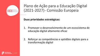 Plano de Ação para a Educação Digital
(2021-2027)- Comissão Europeia
Duas prioridades estratégicas:
1. Promover o desenvolvimento de um ecossistema de
educação digital altamente eficaz
2. Reforçar as competências e aptidões digitais para a
transformação digital
 