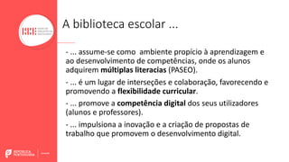 A biblioteca escolar ...
- ... assume-se como ambiente propício à aprendizagem e
ao desenvolvimento de competências, onde os alunos
adquirem múltiplas literacias (PASEO).
- ... é um lugar de interseções e colaboração, favorecendo e
promovendo a flexibilidade curricular.
- ... promove a competência digital dos seus utilizadores
(alunos e professores).
- ... impulsiona a inovação e a criação de propostas de
trabalho que promovem o desenvolvimento digital.
 