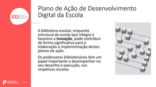 A biblioteca escolar, enquanto
estrutura da escola que integra e
favorece a inovação, pode contribuir
de forma significativa para a
elaboração e implementação destes
planos de ação.
Os professores bibliotecários têm um
papel importante a desempenhar no
seu desenho e execução, nas
respetivas escolas.
Plano de Ação de Desenvolvimento
Digital da Escola
 