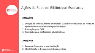 2020/2021
1. Criação de um documento orientador | A Biblioteca Escolar no Plano de
Ação de Desenvolvimento Digital da Escola
2. Formação para CIBE
3. Formação para professores bibliotecários
2021/2022
1. Acompanhamento e monitorização
2. IdenBﬁcação e divulgação de boas práBcas
Ações da Rede de Bibliotecas Escolares
 