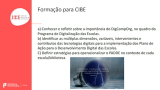 a) Conhecer e reﬂeBr sobre a importância do DigCompOrg, no quadro do
Programa de Digitalização das Escolas.
b) IdenBﬁcar as múlBplas dimensões, variáveis, intervenientes e
contributos das tecnologias digitais para a implementação dos Plano de
Ação para o Desenvolvimento Digital das Escolas.
C) Deﬁnir estratégias para operacionalizar o PADDE no contexto de cada
escola/biblioteca.
Formação para CIBE
 