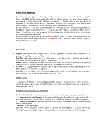 Cantar de los Nibelungos
Su núcleo argumental procede de antiguas tradiciones orales que un poeta culto debió de recopilar
hacia el año1200: Sigfrido,héroe casi invulnerable porhaberse bañado en la sangre de un dragón, se
enamora de la princesa burgundia Crimilda, hermana del rey Gunther. Este le pide, a cambio de la
mano de su hermana, que le ayude a conquistar a Brunilda, reina de Islandia, que somete a sus
pretendientes a duras pruebas físicas. Sigfrido lo ayuda, haciéndose invisible.
Se celebran ambas bodas, pero quince años después Crimilda descubre a Brunilda el engaño de que
fue objeto.Esta se venga de Sigfrido haciendo que el guerrero Hagen lo hiera de muerte en el único
lugar vulnerable de su cuerpo (una parte de la espalda donde le había caído una hoja y no se había
mojado con la sangre del dragón).
Crimilda,deseosade venganza,se casacon Atila, reyde loshunos.Doce años más tarde consigue que
loshunosataquena losburgundiosenunavisitaque hacen a la corte su hermano Gunther y Hagen, a
los que ella misma decapita.
Personajes
 Sigfrido: el héroe recuerda a Aquiles por la fortaleza y por tener un único punto vulnerable. Es el
protagonista en la primera parte del poema
 Krimilda: auténtica protagonista. En la primera parte es una dama dulce y delicada, pero desde la
muerte de Sigfrido se vuelve vengativa y sanguinaria.
 Hagen: caballero envidioso del favor que recibe Sigfrido en la corte de los burgundios. Actúa como
antagonista en el poema, junto con Brunilda, a la que debe lealtad absoluta.
 Gunter: es el rey, pero aparece caricaturizado en algunos pasajes del cantar, llegando a parecer un
títere en manos de los demás personajes.
 Brunilda: es la enemiga de Krimmilda, recuerda por su fuerza el modelo mítico de las amazonas. Su
enfrentamiento con la hermana del rey es clave en el Cantar.
Forma y estilo
Se compone de 39 cantos compuestos por estrofas regulares de cuatro versos largos. El estilo es
sencilloperode unaperfecciónformal.Se incluyenelementosfantásticosymíticosque loaproximana
la épica griega y latina.
Características creativas de Los Nibelungos
La obra, dividida en treinta y nueve cantos on«aventuras», destaca por dos rasgos esenciales:
• La caracterización psicológica de la figura central del poema, Crimilda, que evolucionandesde la
ternura e ingenuidad juvenilesnhasta convertirse en símbolo del deseo irreprimible de venganza.
• La sublime grandeza de losacontecimientosy los personajes, capaces de hazañas sobrenaturales o
gestas sobrehumanas.
Influencia de Los Nibelungos
Esta obra influye en gestas literarias como la española Los siete infantes de Lara, no conservada.
También Wagner, en el siglo XIX, crea sobre ella alguna ópera famosa, El anillo del Nibelungo.
 