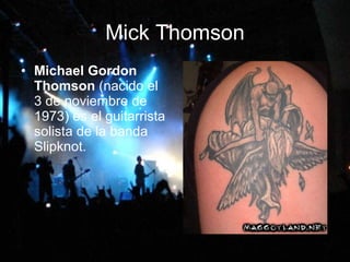 Mick Thomson Michael Gordon Thomson  (nacido el 3 de noviembre de 1973) es el guitarrista solista de la banda Slipknot.   
