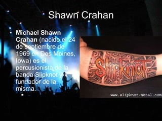 Shawn Crahan Michael Shawn Crahan  (nacido el 24 de septiembre de 1969 en Des Moines, Iowa) es el percusionista de la banda Slipknot y fundador de la misma.  