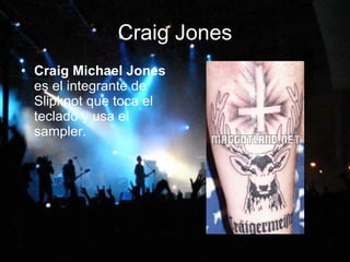 Craig Jones Craig Michael Jones  es el integrante de Slipknot que toca el teclado y usa el sampler.   