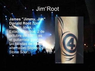 Jim Root James "Jimmy, Jim" Donald Root  (Des Moines, Iowa, Estados Unidos; 2 de octubre de 1971) es el guitarrista lider de las bandas de metal alternativo Slipknot y Stone Sour.  