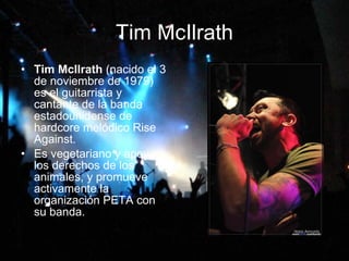 Tim McIlrath Tim McIlrath  (nacido el 3 de noviembre de 1979) es el guitarrista y cantante de la banda estadounidense de hardcore melódico Rise Against. Es vegetariano y apoya los derechos de los animales, y promueve activamente la organización PETA con su banda. 