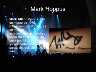 Mark Hoppus Mark Allan Hoppus , (15 de marzo de 1972, Ridgecrest, California), es un músico estadounidense, bajista y vocalista en la banda de punk pop blink-182, que a su vez pertenecía a la banda de rock alternativo +44.  