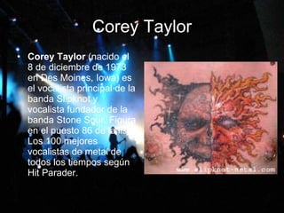 Corey Taylor Corey Taylor  (nacido el 8 de diciembre de 1973 en Des Moines, Iowa) es el vocalista principal de la banda Slipknot y vocalista fundador de la banda Stone Sour. Figura en el puesto 86 de la lista Los 100 mejores vocalistas de metal de todos los tiempos según Hit Parader.  