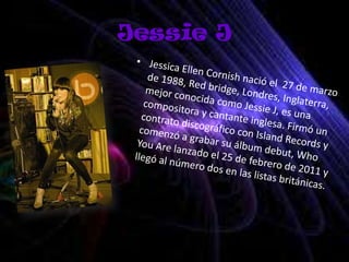Jessie JJessica Ellen Cornish nació el  27 de marzo de 1988, Red bridge, Londres, Inglaterra, mejor conocida como Jessie J, es una compositora y cantante inglesa. Firmó un contrato discográfico con Island Records y comenzó a grabar su álbum debut, Who You Are lanzado el 25 de febrero de 2011 y llegó al número dos en las listas británicas.