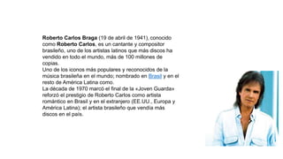 Roberto Carlos Braga (19 de abril de 1941), conocido
como Roberto Carlos, es un cantante y compositor
brasileño, uno de los artistas latinos que más discos ha
vendido en todo el mundo, más de 100 millones de
copias.
Uno de los iconos más populares y reconocidos de la
música brasileña en el mundo; nombrado en Brasil y en el
resto de América Latina como.
La década de 1970 marcó el final de la «Joven Guarda»
reforzó el prestigio de Roberto Carlos como artista
romántico en Brasil y en el extranjero (EE.UU., Europa y
América Latina); el artista brasileño que vendía más
discos en el país.
 