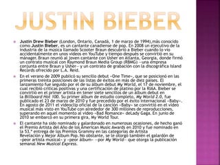  Justin Drew Bieber (London, Ontario, Canadá, 1 de marzo de 1994),más conocido 
como Justin Bieber, es un cantante canadiense de pop. En 2008 un ejecutivo de la 
industria de la música llamado Scooter Braun descubrió a Bieber cuando lo vio 
accidentalmente en unos videos en YouTube y tiempo después se convirtió en su 
mánager. Braun reunió al joven cantante con Usher en Atlanta, Georgia, donde firmó 
un contrato musical con Raymond Braun Media Group (RBMG) —una empresa 
conjunta entre Braun y Usher— y un contrato de grabación con la discográfica Island 
Records ofrecido por L.A. Reid. 
 En el verano de 2009 publicó su sencillo debut «One Time», que se posicionó en las 
primeras treinta posiciones de las listas de éxitos en más de diez países. El 
lanzamiento fue seguido por el de su álbum debut My World, el 17 de noviembre, el 
cual recibió críticas positivas y una certificación de platino por la RIAA. Bieber se 
convirtió en el primer artista en tener siete sencillos de un álbum debut en 
la Billboard Hot 100. Su primer álbum de estudio completo, My World 2.0, fue 
publicado el 23 de marzo de 2010 y fue precedido por el éxito internacional «Baby». 
En agosto de 2011 el videoclip oficial de la canción «Baby» se convirtió en el vídeo 
musical más visto en YouTube con alrededor de 300 millones de reproducciones, 
superando en aquel momento al video «Bad Romance» deLady Gaga. En junio de 
2010 se embarcó en su primera gira, My World Tour. 
 El cantante ha sido nominado y galardonado en numerosas ocasiones, de hecho ganó 
el Premio Artista del Año de los American Music Awards en 2010 y fue nominado en 
la 53.ª entrega de los Premios Grammy en las categorías de Artista 
Revelación y Mejor Álbum Pop. No obstante, se le otorgó también el galardón de 
«peor artista musical» y «peor álbum» —por My World— que otorga la publicación 
semanal New Musical Express. 
 