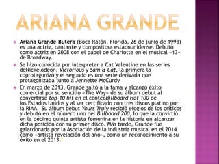  Ariana Grande-Butera (Boca Ratón, Florida, 26 de junio de 1993) 
es una actriz, cantante y compositora estadounidense. Debutó 
como actriz en 2008 con el papel de Charlotte en el musical «13» 
de Broadway. 
 Se hizo conocida por interpretar a Cat Valentine en las series 
deNickelodeon, Victorious y Sam & Cat, la primera la 
coprotagonizó y el segundo es una serie derivada que 
protagonizaba junto a Jennette McCurdy. 
 En marzo de 2013, Grande saltó a la fama y alcanzó éxito 
comercial por su sencillo «The Way» de su álbum debut al 
convertirse top-10 hit en el conteoBillboard Hot 100 de 
los Estados Unidos y al ser certificado con tres discos platino por 
la RIAA. Su álbum debut Yours Truly recibió elogios de los críticos 
y debutó en el número uno del Billboard 200, lo que la convirtió 
en la décimo quinta artista femenina en la historia en alcanzar 
dicha posición con su primer disco. Más tarde, Grande fue 
galardonada por la Asociación de la industria musical en el 2014 
como «artista revelación del año», como un reconocimiento a su 
éxito en el 2013.9 
 