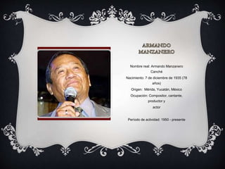 Nombre real: Armando Manzanero
Canché
Nacimiento: 7 de diciembre de 1935 (78
años)
Origen: Mérida, Yucatán, México
Ocupación: Compositor, cantante,
productor y
actor
Período de actividad: 1950 - presente
 