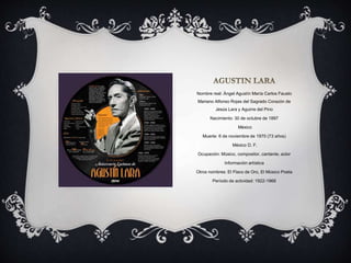 Nombre real: Ángel Agustín María Carlos Fausto
Mariano Alfonso Rojas del Sagrado Corazón de
Jesús Lara y Aguirre del Pino
Nacimiento: 30 de octubre de 1897
México
Muerte: 6 de noviembre de 1970 (73 años)
México D. F.
Ocupación: Músico, compositor, cantante, actor
Información artística
Otros nombres: El Flaco de Oro, El Músico Poeta
Período de actividad: 1922-1968
 