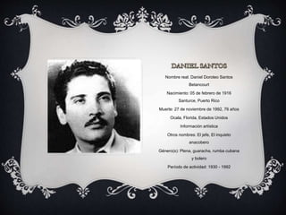 Nombre real: Daniel Doroteo Santos
Betancourt
Nacimiento: 05 de febrero de 1916
Santurce, Puerto Rico
Muerte: 27 de noviembre de 1992, 76 años
Ocala, Florida, Estados Unidos
Información artística
Otros nombres: El jefe, El inquieto
anacobero
Género(s): Plena, guaracha, rumba cubana
y bolero
Período de actividad: 1930 - 1992
 