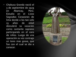 • Chabuca Granda nació el
3 de septiembre de 1929
en Abancay, Perú.
Estudio en el Liceo
Sagrados Corazones de
lima donde a los tan solo
13 años de edad
descubrió su vocación
como cantante soprano
participando en el coro
de niños. Luego de una
operación su voz contrajo
un tono mas grave, que
fue con el cual se dio a
conocer.
 