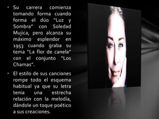 • Su carrera comienza
tomando forma cuando
forma el dúo “Luz y
Sombra” con Soledad
Mujica, pero alcanza su
máximo esplendor en
1953 cuando graba su
tema “La flor de canela”
con el conjunto “Los
Chamas”.
• El estilo de sus canciones
rompe todo el esquema
habitual ya que su letra
tenia una estrecha
relación con la melodía,
dándole un toque poético
a sus creaciones.
 