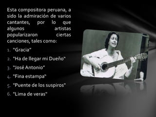 Esta compositora peruana, a
sido la admiración de varios
cantantes, por lo que
algunos artistas
popularizaron ciertas
canciones, tales como:
1. “Gracia”
2. "Ha de llegar mi Dueño“
3. “José Antonio”
4. "Fina estampa“
5. "Puente de los suspiros"
6. "Lima de veras"
 