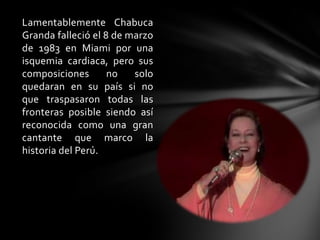 Lamentablemente Chabuca
Granda falleció el 8 de marzo
de 1983 en Miami por una
isquemia cardiaca, pero sus
composiciones no solo
quedaran en su país si no
que traspasaron todas las
fronteras posible siendo así
reconocida como una gran
cantante que marco la
historia del Perú.
 