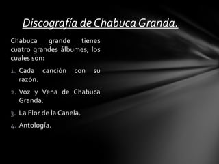 Chabuca grande tienes
cuatro grandes álbumes, los
cuales son:
1. Cada canción con su
razón.
2. Voz y Vena de Chabuca
Granda.
3. La Flor de la Canela.
4. Antología.
Discografía de Chabuca Granda.
 