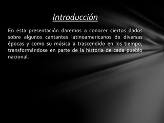 En esta presentación daremos a conocer ciertos dados
sobre algunos cantantes latinoamericanos de diversas
épocas y como su música a trascendido en los tiempo,
transformándose en parte de la historia de cada pueblo
nacional.
Introducción
 