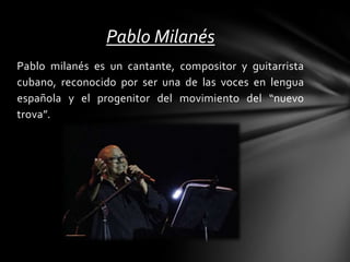 Pablo milanés es un cantante, compositor y guitarrista
cubano, reconocido por ser una de las voces en lengua
española y el progenitor del movimiento del “nuevo
trova”.
Pablo Milanés
 