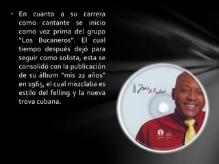 • En cuanto a su carrera
como cantante se inicio
como voz prima del grupo
“Los Bucaneros”. El cual
tiempo después dejó para
seguir como solista, esta se
consolidó con la publicación
de su álbum “mis 22 años”
en 1965, el cual mezclaba es
estilo del felling y la nueva
trova cubana.
 