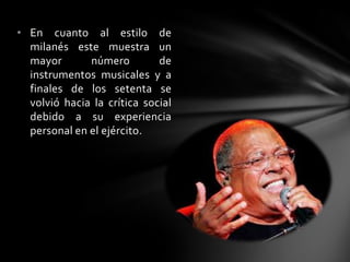 • En cuanto al estilo de
milanés este muestra un
mayor número de
instrumentos musicales y a
finales de los setenta se
volvió hacia la crítica social
debido a su experiencia
personal en el ejército.
 