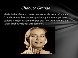María Isabel Granda Larco mas conocida como Chabuca
Granda es una famosa compositora y cantante peruana,
conocida mayoritariamente por crear un gran numero de
valses criollos y ritmos afroperuanos.
Chabuca Granda
 