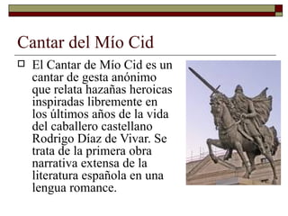 Cantar del Mío Cid <ul><li>El Cantar de Mío Cid es un cantar de gesta anónimo que relata hazañas heroicas inspiradas libre...