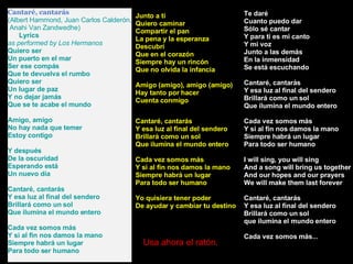 Cantaré, cantarás (Albert Hammond, Juan Carlos Calderón, Anahi Van Zandwedhe)      Lyrics as performed by Los Hermanos  Quiero ser Un puerto en el mar Ser ese compás Que te devuelva el rumbo Quiero ser Un lugar de paz Y no dejar jamás Que se te acabe el mundo Amigo, amigo No hay nada que temer Estoy contigo Y después De la oscuridad Esperando está Un nuevo día Cantaré, cantarás Y esa luz al final del sendero Brillará como un sol Que ilumina el mundo entero Cada vez somos más Y si al fin nos damos la mano Siempre habrá un lugar Para todo ser humano Te daré Cuanto puedo dar Sólo sé cantar Y para ti es mi canto Y mi voz Junto a las demás En la inmensidad Se está escuchando Cantaré, cantarás Y esa luz al final del sendero Brillará como un sol Que ilumina el mundo entero Cada vez somos más Y si al fin nos damos la mano Siempre habrá un lugar Para todo ser humano I will sing, you will sing And a song will bring us together And our hopes and our prayers We will make them last forever Cantaré, cantarás Y esa luz al final del sendero Brillará como un sol que ilumina el mundo entero Cada vez somos más... Junto a ti Quiero caminar Compartir el pan La pena y la esperanza Descubrí Que en el corazón Siempre hay un rincón Que no olvida la infancia Amigo (amigo), amigo (amigo) Hay tanto por hacer Cuenta conmigo Cantaré, cantarás Y esa luz al final del sendero Brillará como un sol Que ilumina el mundo entero Cada vez somos más Y si al fin nos damos la mano Siempre habrá un lugar Para todo ser humano Yo quisiera tener poder De ayudar y cambiar tu destino Usa ahora el ratón. 
