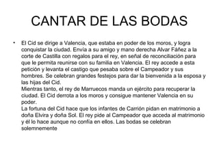 CANTAR DE LAS BODAS
•   El Cid se dirige a Valencia, que estaba en poder de los moros, y logra
    conquistar la ciudad. Envía a su amigo y mano derecha Alvar Fáñez a la
    corte de Castilla con regalos para el rey, en señal de reconciliación para
    que le permita reunirse con su familia en Valencia. El rey accede a esta
    petición y levanta el castigo que pesaba sobre el Campeador y sus
    hombres. Se celebran grandes festejos para dar la bienvenida a la esposa y
    las hijas del Cid.
    Mientras tanto, el rey de Marruecos manda un ejército para recuperar la
    ciudad. El Cid derrota a los moros y consigue mantener Valencia en su
    poder.
    La fortuna del Cid hace que los infantes de Carrión pidan en matrimonio a
    doña Elvira y doña Sol. El rey pide al Campeador que acceda al matrimonio
    y él lo hace aunque no confía en ellos. Las bodas se celebran
    solemnemente
 