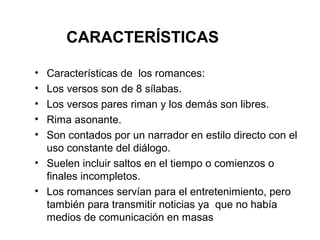 CARACTERÍSTICAS

• Características de los romances:
• Los versos son de 8 sílabas.
• Los versos pares riman y los demás son libres.
• Rima asonante.
• Son contados por un narrador en estilo directo con el
  uso constante del diálogo.
• Suelen incluir saltos en el tiempo o comienzos o
  finales incompletos.
• Los romances servían para el entretenimiento, pero
  también para transmitir noticias ya que no había
  medios de comunicación en masas
 