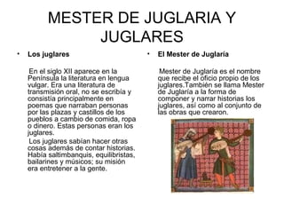 MESTER DE JUGLARIA Y
               JUGLARES
•   Los juglares                          •   El Mester de Juglaría

     En el siglo XII aparece en la             Mester de Juglaría es el nombre
    Península la literatura en lengua         que recibe el oficio propio de los
    vulgar. Era una literatura de             juglares.También se llama Mester
    transmisión oral, no se escribía y        de Juglaría a la forma de
    consistía principalmente en               componer y narrar historias los
    poemas que narraban personas              juglares, así como al conjunto de
    por las plazas y castillos de los         las obras que crearon.
    pueblos a cambio de comida, ropa
    o dinero. Estas personas eran los
    juglares.
     Los juglares sabían hacer otras
    cosas además de contar historias.
    Había saltimbanquis, equilibristas,
    bailarines y músicos; su misión
    era entretener a la gente.
 