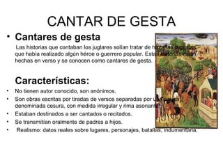 CANTAR DE GESTA
• Cantares de gesta
    Las historias que contaban los juglares solían tratar de hazañas o gestas
    que había realizado algún héroe o guerrero popular. Estas historias están
    hechas en verso y se conocen como cantares de gesta.


    Características:
•   No tienen autor conocido, son anónimos.
•   Son obras escritas por tiradas de versos separadas por una pausa
    denominada cesura, con medida irregular y rima asonante.
•   Estaban destinados a ser cantados o recitados.
•   Se transmitían oralmente de padres a hijos.
•   Realismo: datos reales sobre lugares, personajes, batallas, indumentaria.
 