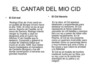 EL CANTAR DEL MIO CID
                                          •   El Cid literario
•   El Cid real

     Rodrigo Díaz de Vivar nació en            En la obra, el Cid aparece
    un pueblo de Burgos (Vivar) hacia         idealizado y engrandecido para
    el año 1040. Al morir el rey al que       destacar su heroísmo. El Cid
    servía, Sancho de Castilla, en el         representa al héroe colectivo
    cerco de Zamora, Rodrigo intentó          vencedor en mil batallas y siempre
    vengar su muerte y cayó en                fiel a su rey a pesar de haber sido
    desgracia ante el nuevo rey               tratado injustamente. En el
    Alfonso VI de Castilla que lo             Poema, el Cid se nos presenta
    desterró. Conquistó y gobernó la          como un guerrero invencible; pero
    ciudad de Valencia hasta que              también como un personaje tierno
    murió en el año 1099. Sus restos          y muy humano que ama a Dios, a
    fueron trasladados al monasterio          los suyos y que valora la amistad
    de Cerdeña (Burgos) y fue allí            y la fidelidad.
    donde comenzaron a narrarse sus            El Cid es el modelo de hombre
    grandes hazañas                           medieval: lucha por su Dios, por
                                              su rey y por su fe contra los
                                              enemigos de su patria y su
                                              religión
 