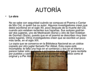 AUTORÍA
• La obra

  No se sabe con seguridad cuándo se compuso el Poema o Cantar
  de Mío Cid, ni quién fue su autor. Algunos investigadores creen que
  debió escribirse en el siglo XII, poco después de la muerte del Cid,
  cuando aún estaban recientes sus hazañas. Sus autores podrían
  ser dos juglares, uno de Medinaceli (Soria) y otro de San Esteban
  de Gormaz (Soria), puesto que en el poema se describen muy bien
  estos lugares. Otros investigadores creen que se escribió un poco
  más tarde, en el siglo XIII.
  La copia que se conserva en la Biblioteca Nacional es un códice
  copiado por otro juglar llamado Per Abbat. Esta copia está
  incompleta; le falta una hoja en el comienzo y dos en el interior y
  parece haber sido realizada a principios del siglo XIV para recitarla
  por pueblos y castillos. Algunos consideran este códice como el
  original y a Per Abbat como el autor del Poema.
 