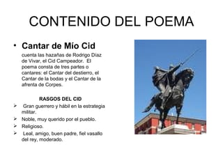 CONTENIDO DEL POEMA
• Cantar de Mío Cid
    cuenta las hazañas de Rodrigo Díaz
    de Vivar, el Cid Campeador. El
    poema consta de tres partes o
    cantares: el Cantar del destierro, el
    Cantar de la bodas y el Cantar de la
    afrenta de Corpes.

             RASGOS DEL CID
   Gran guerrero y hábil en la estrategia
    militar.
   Noble, muy querido por el pueblo.
   Religioso.
   Leal, amigo, buen padre, fiel vasallo
    del rey, moderado.
 