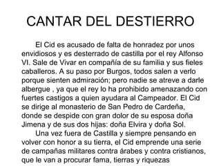 CANTAR DEL DESTIERRO
     El Cid es acusado de falta de honradez por unos
envidiosos y es desterrado de castilla por el rey Alfonso
VI. Sale de Vivar en compañía de su familia y sus fieles
caballeros. A su paso por Burgos, todos salen a verlo
porque sienten admiración; pero nadie se atreve a darle
albergue , ya que el rey lo ha prohibido amenazando con
fuertes castigos a quien ayudara al Campeador. El Cid
se dirige al monasterio de San Pedro de Cardeña,
donde se despide con gran dolor de su esposa doña
Jimena y de sus dos hijas: doña Elvira y doña Sol.
     Una vez fuera de Castilla y siempre pensando en
volver con honor a su tierra, el Cid emprende una serie
de campañas militares contra árabes y contra cristianos,
que le van a procurar fama, tierras y riquezas
 