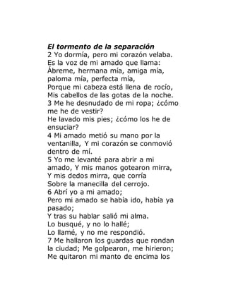 El tormento de la separación
2 Yo dormía, pero mi corazón velaba.
Es la voz de mi amado que llama:
Ábreme, hermana mía, amiga mía,
paloma mía, perfecta mía,
Porque mi cabeza está llena de rocío,
Mis cabellos de las gotas de la noche.
3 Me he desnudado de mi ropa; ¿cómo
me he de vestir?
He lavado mis pies; ¿cómo los he de
ensuciar?
4 Mi amado metió su mano por la
ventanilla, Y mi corazón se conmovió
dentro de mí.
5 Yo me levanté para abrir a mi
amado, Y mis manos gotearon mirra,
Y mis dedos mirra, que corría
Sobre la manecilla del cerrojo.
6 Abrí yo a mi amado;
Pero mi amado se había ido, había ya
pasado;
Y tras su hablar salió mi alma.
Lo busqué, y no lo hallé;
Lo llamé, y no me respondió.
7 Me hallaron los guardas que rondan
la ciudad; Me golpearon, me hirieron;
Me quitaron mi manto de encima los
 