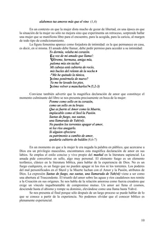 10
alabemos tus amores más que el vino (1,4)
En un contexto en que la mujer dista mucho de gozar de libertad, en una época en que
la situación de la mujer no sólo no mejora sino que experimenta un retroceso, sorprende hallar
una mujer que se manifiesta libre para el encuentro, para la acogida, para la caricia, al margen
de todo tipo de condicionamiento.
La figura femenina aparece como forjadora de intimidad: es la que permanece en casa,
es decir, en sí misma. El amado debe llamar, debe pedir permiso para acceder a su intimidad:
Yo dormía, velaba mi corazón.
(La voz de mi amado que llama!:
*(Ábreme, hermana, amiga mía,
paloma mía sin tacha!
Mi cabeza está cubierta de rocío,
mis bucles del relente de la noche.+
-*Me he quitado la túnica,
)cómo ponérmela de nuevo?
Ya me he lavado los pies,
)cómo volver a mancharlos?+ (5,2-3)
Conviene también advertir que la magnífica declaración de amor que constituye el
momento culminante del libro se nos presenta precisamente en boca de la mujer:
Ponme como sello en tu corazón,
como un sello en tu brazo.
Que es fuerte el Amor como la Muerte,
implacable como el Seol la Pasión.
Saetas de fuego, sus saetas,
una llamarada de Yah(vé).
No pueden los torrentes apagar el amor,
ni los ríos anegarlo.
Si alguien ofreciera
su patrimonio a cambio de amor,
quedaría cubierto de baldón (8,6-7)
En un momento en que a la mujer le era negada la palabra en público, que acercarse a
Dios era un privilegio masculino, encontramos esta magnífica declaración de amor en sus
labios. Se emplea el estilo conciso y vivo propio del mashal en la literatura sapiencial. La
amada pide convertirse en sello, algo muy personal. El elemento fuego es un elemento
teofánico, clásico en la literatura bíblica, para hablar de la experiencia de Dios. No es un
fuego cualquiera, es un fuego que no pueden apagar ni los ríos ni los torrentes. Los poderes
del mal personificados en el Sheol y la Muerte luchan con el Amor y la Pasión, atributos de
Dios. La expresión Saetas de fuego, sus saetas, una llamarada de Yah(vé) viene a ser como
una abertura al Trascendente. El triunfo del amor sobre las aguas y ríos caudalosos nos remite
a la Creación en sus orígenes. Se nos habla de la relación amorosa como fuerza creadora que
exige un vínculo inquebrantable de compromiso mutuo. Un amor así llena el cosmos,
desciende hasta el abismo y rompe su dominio, elevándose como una llama hasta Yahvé.
Se nos presenta al final porque sólo después de un largo proceso se puede hablar de lo
que se conoce a partir de la experiencia. No podemos olvidar que el conocer bíblico es
plenamente experiencial.
 