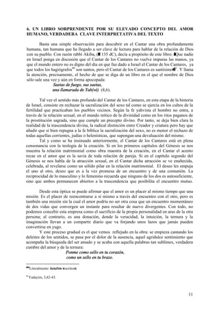 11
6. UN LIBRO SORPRENDENTE POR SU ELEVADO CONCEPTO DEL AMOR
HUMANO, VERDADERA CLAVE INTERPRETATIVA DEL TEXTO
Basta una simple observación para descubrir en el Cantar una obra profundamente
humana, tan humana que ha llegado a ser clave de lectura para hablar de la relación de Dios
con su pueblo. Con razón rabbí Akiba, (H 135 dC), decía a propósito de este libro: AQue nadie
en Israel ponga en discusión que el Cantar de los Cantares no vuelve impuras las manos, ya
que el mundo entero no es digno del día en que fue dado a Israel el Cantar de los Cantares, ya
que todos los hagiógrafos40
son santos, pero el Cantar de los Cantares es santísimo@41
. Y llama
la atención, precisamente, el hecho de que se diga de un libro en el que el nombre de Dios
sólo sale una vez y aún en forma apocopada:
Saetas de fuego, sus saetas,
una llamarada de Yah(vé) (8,6).
Tal vez el sentido más profundo del Cantar de los Cantares, en esta etapa de la historia
de Israel, consiste en rechazar la sacralización del sexo tal como se ejercía en los cultos de la
fertilidad que practicaban los pueblos vecinos. Según la fe yahvista el hombre no entra, a
través de la relación sexual, en el mundo mítico de la divinidad como en los ritos paganos de
la prostitución sagrada, sino que cumple un precepto divino. Por tanto, se deja bien clara la
realidad de la trascendencia divina, la radical distinción entre Creador y criatura pero hay que
añadir que si bien repugna a la fe bíblica la sacralización del sexo, no es menor el rechazo de
todas aquellas corrientes, judías o helenísticas, que supongan una devaluación del mismo.
Tal y como se ha insinuado anteriormente, el Cantar de los Cantares está en plena
consonancia con la teología de la creación. Si en los primeros capítulos del Génesis se nos
muestra la relación matrimonial como obra maestra de la creación, en el Cantar el acento
recae en el amor que es la savia de toda relación de pareja. Si en el capítulo segundo del
Génesis se nos habla de la atracción sexual, en el Cantar dicha atracción se ve enaltecida,
celebrada, al revelarse como un sólido pilar en la relación matrimonial. El deseo les empuja
el uno al otro, deseo que es a la vez promesa de un encuentro y de una comunión. La
reciprocidad de lo masculino y lo femenino recuerda que ninguno de los dos es autosuficiente,
sino que ambos permanecen abiertos a la trascendencia que posibilita el encuentro mutuo.
Desde esta óptica se puede afirmar que el amor es un placer al mismo tiempo que una
misión. Es el placer de reencontrarse a sí mismo a través del encuentro con el otro, pero es
también una misión sin la cual el amor podría no ser otra cosa que un encuentro momentáneo
de dos vidas que convergen un instante para resultar de nuevo divergentes. Con todo, no
podemos concebir esta empresa como el sacrificio de la propia personalidad en aras de la otra
persona; al contrario, es una donación, donde la veracidad, la intuición, la ternura y la
imaginación llevan a un compartir diario que va forjando unos lazos que jamás pueden
convertirse en yugo.
Y este proceso gradual es el que vemos reflejado en la obra: se empieza cantando los
deleites de los sentidos, se pasa por el dolor de la ausencia, aquel agridulce sentimiento que
acompaña la búsqueda del ser amado y se acaba con aquella palabras tan sublimes, verdadera
cumbre del amor y de la ternura:
Ponme como sello en tu corazón,
como un sello en tu brazo.
40
Literalmente: ketubim >escritos=.
41
Yadayim, 3,42-43.
 