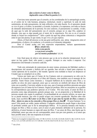 12
Que es fuerte el amor como la Muerte,
implacable como el Sheol la pasión.(8,6)
Conviene tener presente que el corazón, en las coordenadas de la antropología semita,
es el centro de la vida humana, psíquica, intelectual, moral y espiritual; la sede de todo
sentimiento, de todo pensamiento, de toda reflexión y de toda ilusión. Es el epicentro donde
se vive el gozo y el dolor, la ansiedad y el miedo, la pasión y la esperanza, con toda su fuerza
de elemento determinante de la persona. En este contexto, el pensamiento es sentido, vivido;
de aquí que la sede del pensamiento sea el corazón, porque no es algo frío, aséptico ni
distante, sino que es algo pasado por el tamiz de la experiencia. Por eso es en el corazón
donde se forjan los compromisos42
. Sólo a partir de aquí hay plena coherencia e integración
entre lo que uno piensa, lo que siente, lo que vive y lo que expresa.
Ahora, al final del proceso se da una gran unificación, una plena integración entre el
pensamiento, el afecto y la conducta; y el corazón es el elemento integrador.
Pero el Cantar acaba con una expresión sorprendente, incluso aparentemente
desconcertante: (Huye, amado mío,
imita a una gacela
o a un joven cervatillo,
por los montes perfumados! (8,14)
Este final pone de relieve este proceso que se da en la relación interpersonal. En el
amor no hay punto final, sólo punto y seguido. Siempre es una vuelta a empezar. Ese
dinamismo está llamado a recrearse cada día.
Todo este entramado de expresiones de amor mutuo, promesas de fidelidad, sueños y
descripciones del encanto y belleza del ser querido, han servido a Israel para expresar su
visión optimista de la creación y del mundo. Ignorar esta realidad es hacer un desprecio al
Creador que se complació en su obra.
Vemos por tanto que el Cantar de los Cantares está en consonancia no sólo con la
teología de la creación presente en el libro del Génesis, sino también con el mensaje de los
profetas. Tanto Oseas como Jeremías y Ezequiel hablaron de la relación entre Dios y su
pueblo en clave de amor esponsal, amor que se convierte en símbolo del deseo de Dios de
estar con su pueblo. Conviene señalar en este caso, que el mensaje profético presenta una gran
divergencia con el Cantar de los Cantares. Según los profetas, Dios no encuentra en su pueblo
la correspondencia que podemos apreciar en el Cantar. Por esta razón, el amor de Dios se
presenta como algo plenamente gratuito porque ama no en proporción a la fidelidad de la
persona amada sino según la amplitud y la profundidad de un corazón infinito, un amor que
no se puede merecer, que sólo se puede acoger con corazón agradecido. Muchos años más
tarde, Juan escribirá: A el amor es de Dios y todo el que ama ha nacido de Dios y conoce a
Dios. Quien no ama no ha conocido a Dios porque Dios es Amor@43
. El amor humano ?si es
amor? sólo puede ser noble, jamás utilitario. Cualquier sublimación puede llegar a desvirtuar
el profundo sentido que le da la antropología bíblica. Si la persona humana está hecha a
imagen de Dios y Dios es amor, será el amor el gran elemento definidor de la persona. En
definitiva, el amor humano es signo del amor de Dios. Y ese amor de Dios, más fuerte que la
infidelidad, amor que ama sin ser correspondido, amor cien por cien gratuito, es el amor que
hace posible amar y dar una respuesta en el amor.
42
Jesús en el evangelio lo dejará bien claro. Cf. Mt 13,18-23; 15,15-20; 22,34-40; 24,45-51; Mc 12,28-34; 16,14-
18; Lc 1,51; 2,15-20; 6,43-45; 8,11-15; 9,46-48; 12,33-34; 24,25.32.38; Jn 13,2; 14,1.27; 16,22.
43
1Jn 4,7b-8.
 