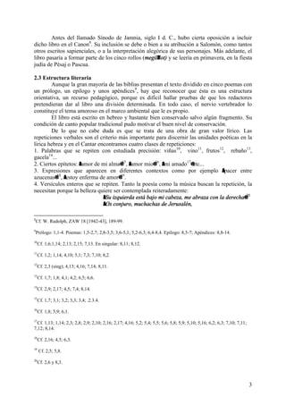 3
Antes del llamado Sínodo de Jamnia, siglo I d. C., hubo cierta oposición a incluir
dicho libro en el Canon8
. Su inclusión se debe o bien a su atribución a Salomón, como tantos
otros escritos sapienciales, o a la interpretación alegórica de sus personajes. Más adelante, el
libro pasaría a formar parte de los cinco rollos (megilAlot) y se leería en primavera, en la fiesta
judía de Pésaj o Pascua.
2.3 Estructura literaria
Aunque la gran mayoría de las biblias presentan el texto dividido en cinco poemas con
un prólogo, un epílogo y unos apéndices9
, hay que reconocer que ésta es una estructura
orientativa, un recurso pedagógico, porque es difícil hallar pruebas de que los redactores
pretendieran dar al libro una división determinada. En todo caso, el nervio vertebrador lo
constituye el tema amoroso en el marco ambiental que le es propio.
El libro está escrito en hebreo y bastante bien conservado salvo algún fragmento. Su
condición de canto popular tradicional pudo motivar el buen nivel de conservación.
De lo que no cabe duda es que se trata de una obra de gran valor lírico. Las
repeticiones verbales son el criterio más importante para discernir las unidades poéticas en la
lírica hebrea y en el Cantar encontramos cuatro clases de repeticiones:
1. Palabras que se repiten con estudiada precisión: viñas10
, vino11
, frutos12
, rebaño13
,
gacela14
...
2. Ciertos epítetos: Aamor de mi alma@15
, Aamor mio@16
, Ami amado17
@etc...
3. Expresiones que aparecen en diferentes contextos como por ejemplo Apacer entre
azucenas@18
, Aestoy enferma de amor@19
.
4. Versículos enteros que se repiten. Tanto la poesía como la música buscan la repetición, la
necesitan porque la belleza quiere ser contemplada reiteradamente:
ASu izquierda está bajo mi cabeza, me abraza con la derecha@20
AOs conjuro, muchachas de Jerusalén,
8
Cf. W. Rudolph, ZAW 18 [1942-43], 189-99.
9
Prólogo: 1,1-4. Poemas: 1,5-2,7; 2,8-3,5; 3,6-5,1; 5,2-6,3; 6,4-8,4. Epílogo: 8,5-7; Apéndices: 8,8-14.
10
Cf. 1,6;1,14; 2,13; 2,15; 7,13. En singular: 8,11; 8,12.
11
Cf. 1,2; 1,14; 4,10; 5,1; 7,3; 7,10; 8,2.
12
Cf. 2,3 (sing); 4,13; 4,16; 7,14; 8,11.
13
Cf. 1,7; 1,8; 4,1; 4,2; 6,5; 6,6.
14
Cf. 2,9; 2,17; 4,5; 7,4; 8,14.
15
Cf. 1,7; 3,1; 3,2; 3,3; 3,4; .2.3.4.
16
Cf. 1,8; 5,9; 6,1.
17
Cf. 1,13; 1,14; 2,3; 2,8; 2,9; 2,10; 2,16; 2,17; 4,16; 5,2; 5,4; 5,5; 5,6; 5,8; 5,9; 5,10; 5,16; 6,2; 6,3; 7,10; 7,11;
7,12; 8,14.
18
Cf. 2,16; 4,5; 6,3.
19
Cf. 2,5; 5,8.
20
Cf. 2,6 y 8,3.
 